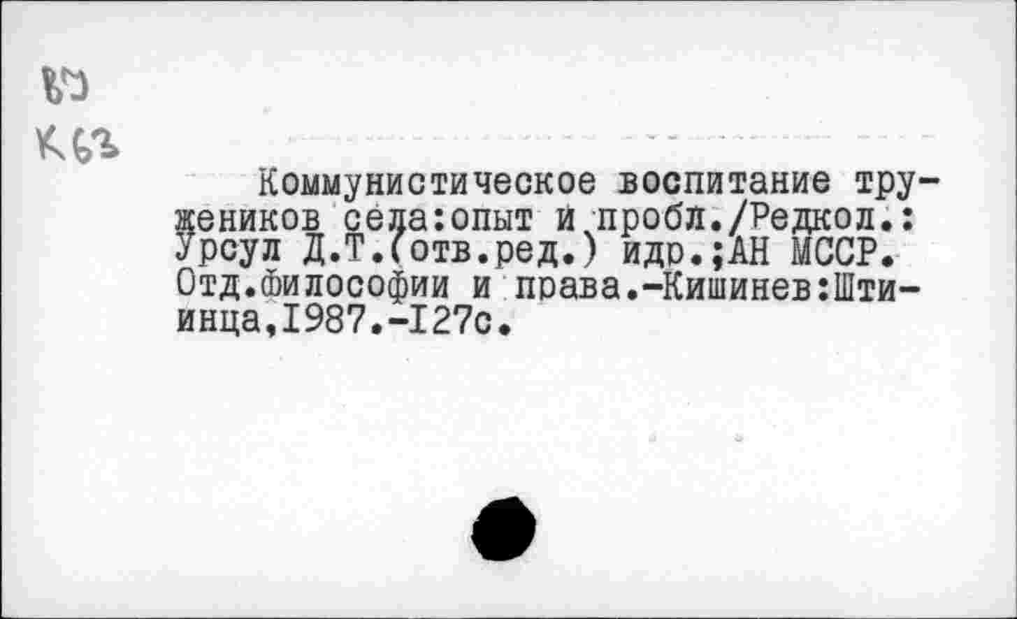 ﻿№
Коммунистическое воспитание тружеников сёдаюпыт и проба./Редкол.: Урсул Д.Т.Сотв.ред.) идо.;АН МССР. Отд.Философии и права.-Кишинев :П1ти-инца,1987.-127с.